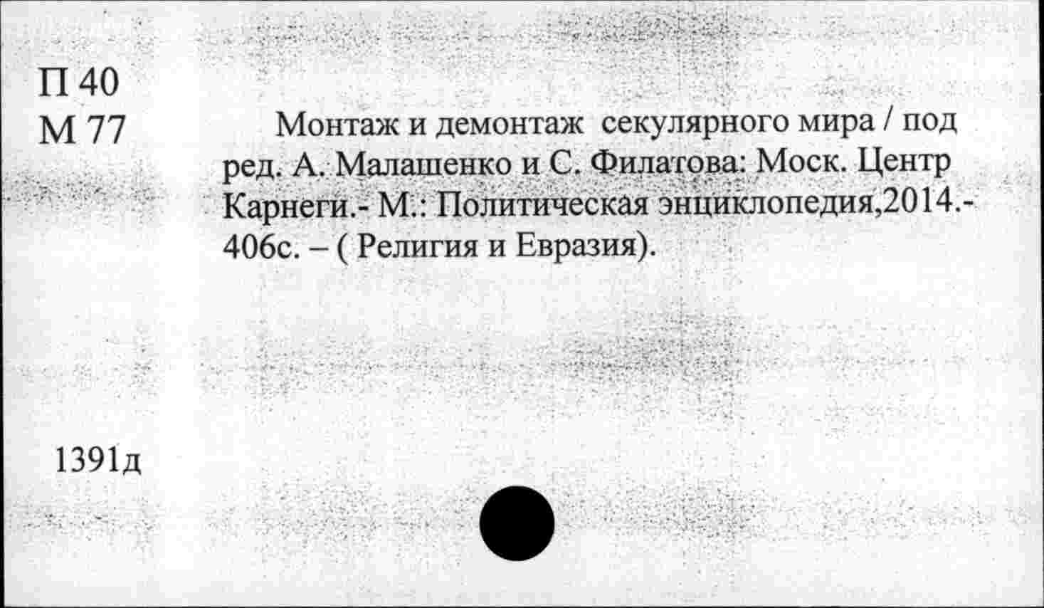 ﻿П40
М 77
Монтаж и демонтаж секулярного мира / под ред. А. Малашенко и С. Филатова: Моск. Центр Карнеги.- М.: Политическая энцйклопедия,2014.-406с. - (Религия и Евразия).
1391Д